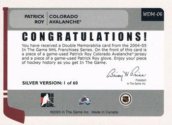 2004-05 In The Game Franchises US West - Double Memorabilia #WDM-06 Patrick Roy Back